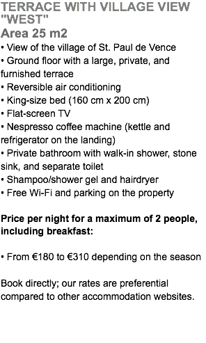 TERRACE WITH VILLAGE VIEW "WEST" Area 25 m2 • View of the village of St. Paul de Vence • Ground floor with a large, private, and furnished terrace • Reversible air conditioning • King-size bed (160 cm x 200 cm) • Flat-screen TV • Nespresso coffee machine (kettle and refrigerator on the landing) • Private bathroom with walk-in shower, stone sink, and separate toilet • Shampoo/shower gel and hairdryer • Free Wi-Fi and parking on the property Price per night for a maximum of 2 people, including breakfast: • From €180 to €310 depending on the season Book directly; our rates are preferential  compared to other accommodation websites.